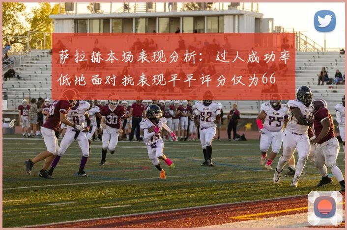 萨拉赫本场表现分析：过人成功率低地面对抗表现平平评分仅为66
