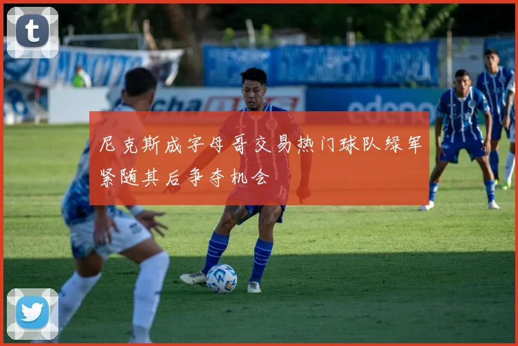 尼克斯成字母哥交易热门球队绿军紧随其后争夺机会