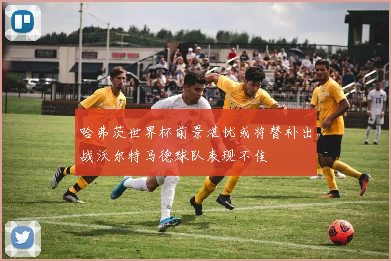哈弗茨世界杯前景堪忧或将替补出战沃尔特马德球队表现不佳