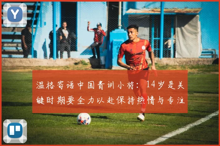 温格寄语中国青训小将：14岁是关键时期要全力以赴保持热情与专注