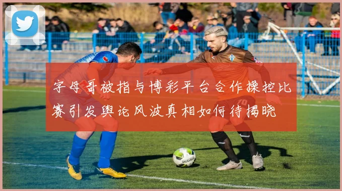 字母哥被指与博彩平台合作操控比赛引发舆论风波真相如何待揭晓