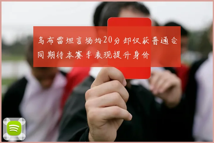 乌布雷坦言场均20分却仅获普通合同期待本赛季表现提升身价