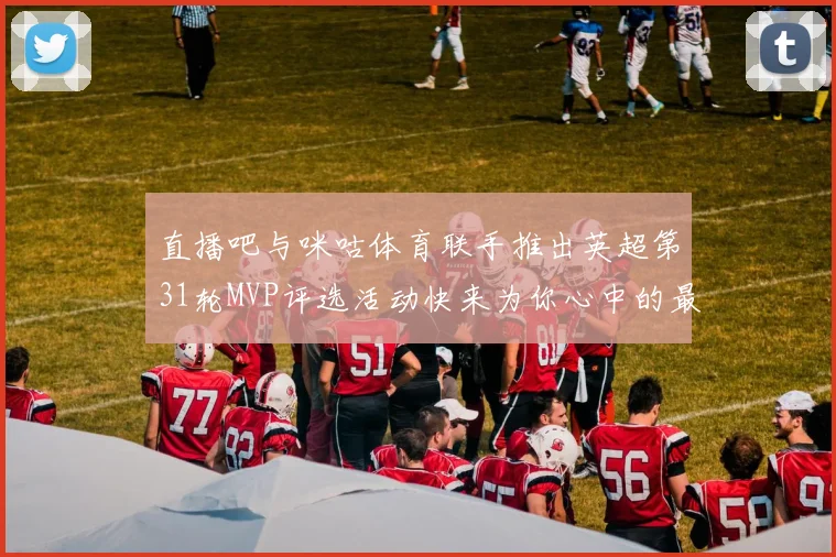直播吧与咪咕体育联手推出英超第31轮MVP评选活动快来为你心中的最佳球员投票