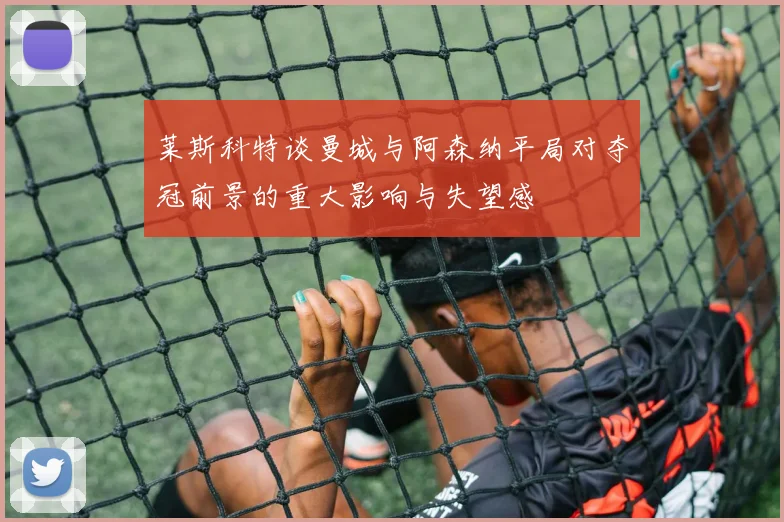 莱斯科特谈曼城与阿森纳平局对夺冠前景的重大影响与失望感