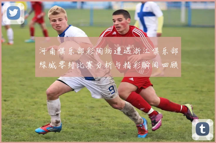 河南俱乐部彩陶坊遭遇浙江俱乐部绿城零封比赛分析与精彩瞬间回顾