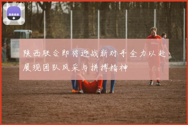 陕西联合即将迎战新对手全力以赴展现团队风采与拼搏精神