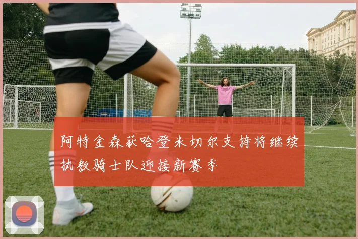 阿特金森获哈登米切尔支持将继续执教骑士队迎接新赛季