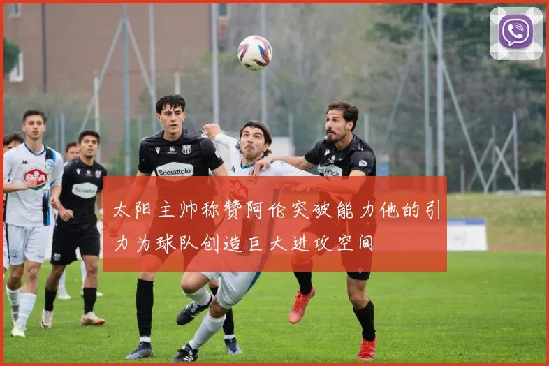 太阳主帅称赞阿伦突破能力他的引力为球队创造巨大进攻空间