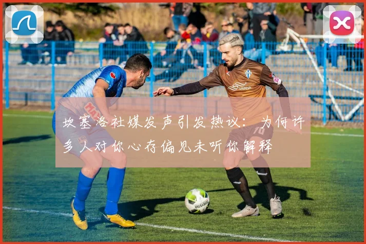 坎塞洛社媒发声引发热议：为何许多人对你心存偏见未听你解释