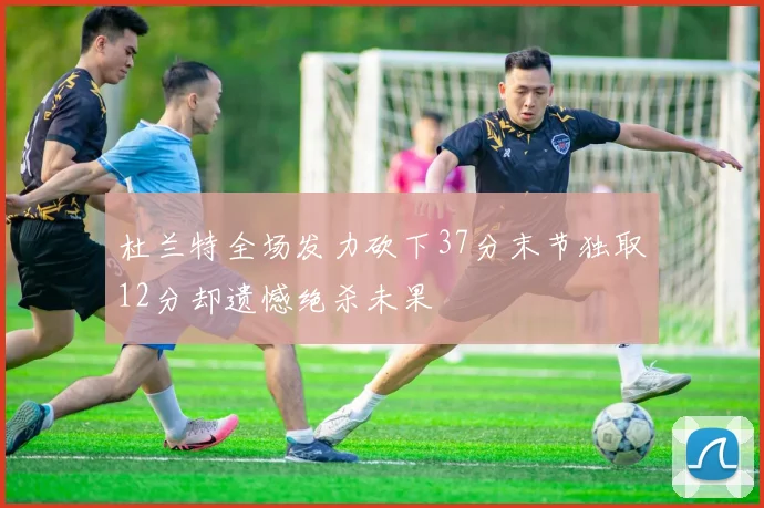 杜兰特全场发力砍下37分末节独取12分却遗憾绝杀未果