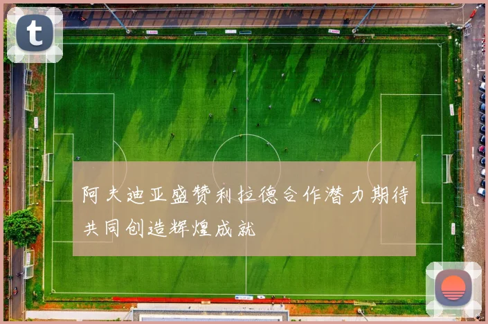阿夫迪亚盛赞利拉德合作潜力期待共同创造辉煌成就