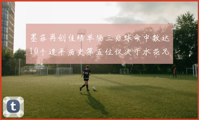 墨菲再创佳绩单场三分球命中数达10个追平历史第五位仅次于水花兄弟和利登