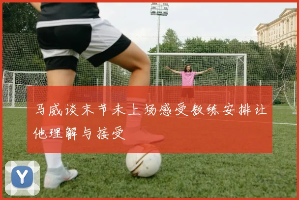 马威谈末节未上场感受教练安排让他理解与接受