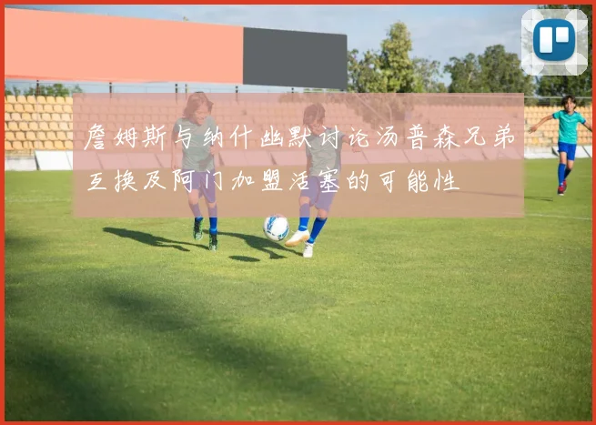 詹姆斯与纳什幽默讨论汤普森兄弟互换及阿门加盟活塞的可能性