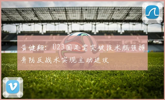 黄健翔：U23国足需突破技术瓶颈摒弃防反战术实现主动进攻