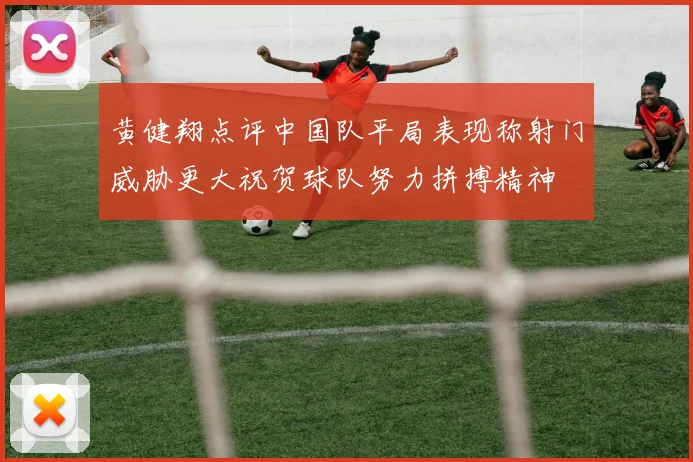 黄健翔点评中国队平局表现称射门威胁更大祝贺球队努力拼搏精神