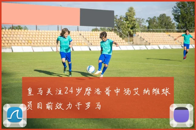 皇马关注24岁摩洛哥中场艾纳维球员目前效力于罗马