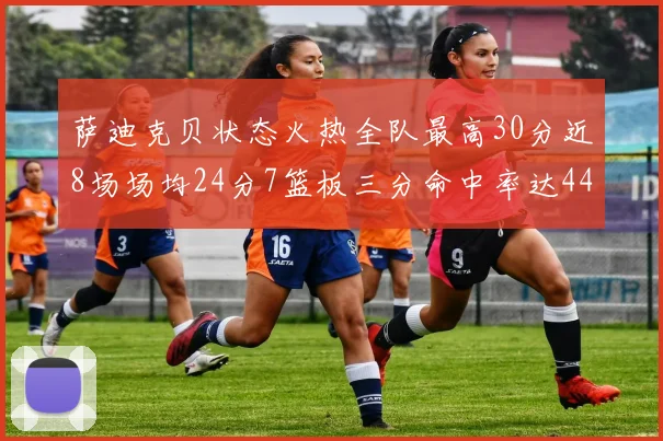 萨迪克贝状态火热全队最高30分近8场场均24分7篮板三分命中率达44